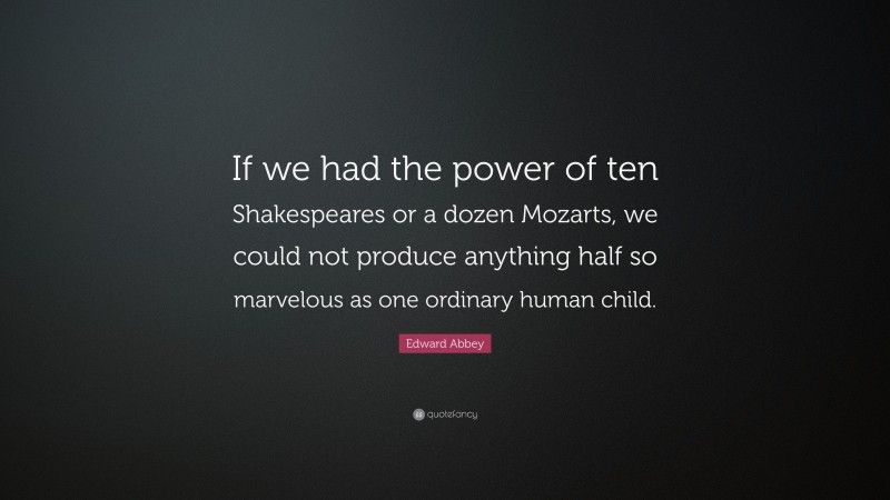 Edward Abbey Quote: “If we had the power of ten Shakespeares or a dozen Mozarts, we could not produce anything half so marvelous as one ordinary human child.”