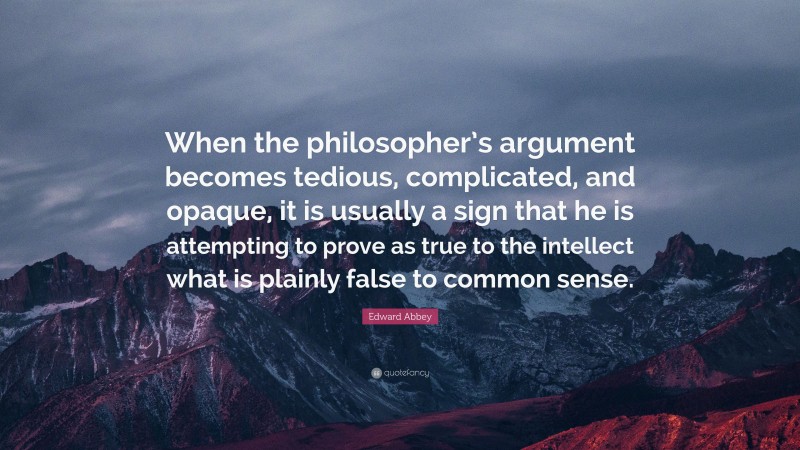 Edward Abbey Quote: “When the philosopher’s argument becomes tedious, complicated, and opaque, it is usually a sign that he is attempting to prove as true to the intellect what is plainly false to common sense.”