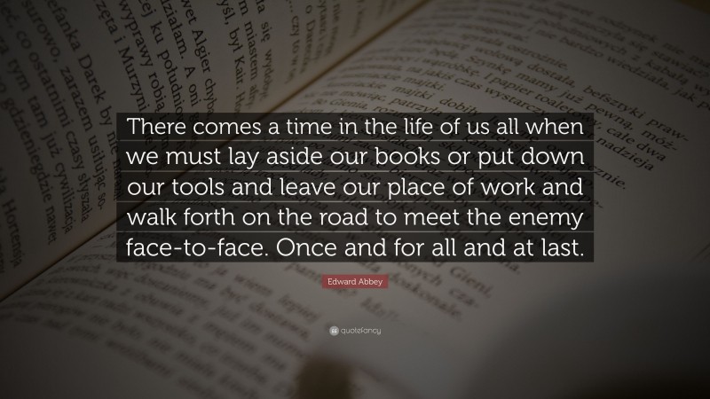 Edward Abbey Quote: “There comes a time in the life of us all when we must lay aside our books or put down our tools and leave our place of work and walk forth on the road to meet the enemy face-to-face. Once and for all and at last.”