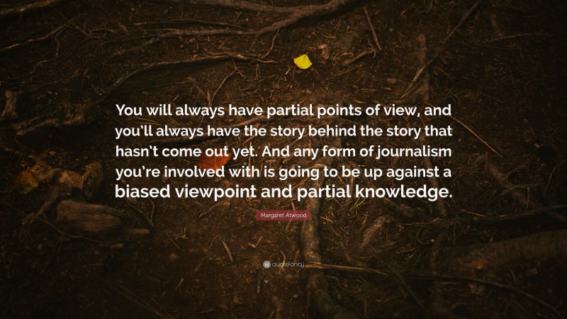Margaret Atwood Quote: “You will always have partial points of view, and you’ll always have the story behind the story that hasn’t come out yet. And any form of journalism you’re involved with is going to be up against a biased viewpoint and partial knowledge.”
