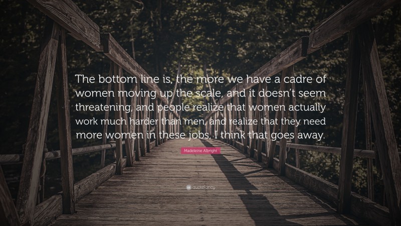 Madeleine Albright Quote: “The bottom line is, the more we have a cadre of women moving up the scale, and it doesn’t seem threatening, and people realize that women actually work much harder than men, and realize that they need more women in these jobs, I think that goes away.”