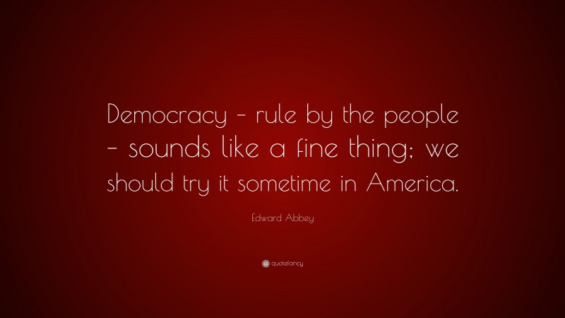 Edward Abbey Quote: “Democracy – rule by the people – sounds like a fine thing; we should try it sometime in America.”