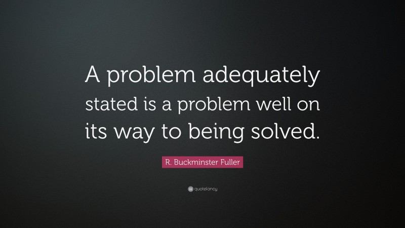 R. Buckminster Fuller Quote: “A problem adequately stated is a problem well on its way to being solved.”