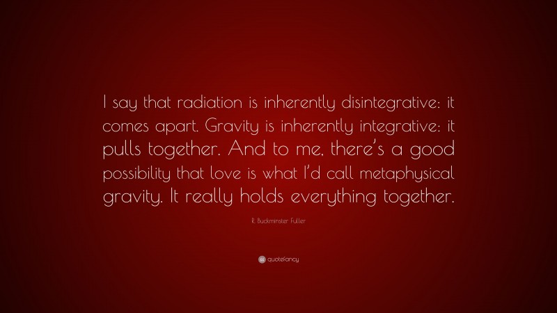 R. Buckminster Fuller Quote: “I say that radiation is inherently disintegrative: it comes apart. Gravity is inherently integrative: it pulls together. And to me, there’s a good possibility that love is what I’d call metaphysical gravity. It really holds everything together.”