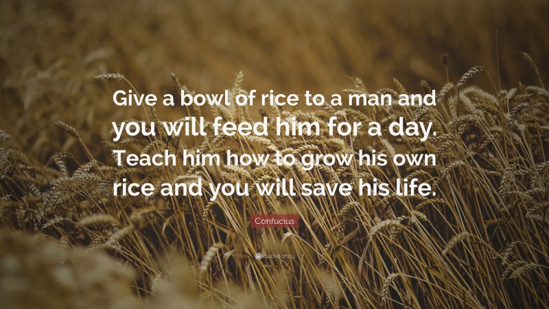 Confucius Quote: “Give a bowl of rice to a man and you will feed him for a day. Teach him how to grow his own rice and you will save his life.”