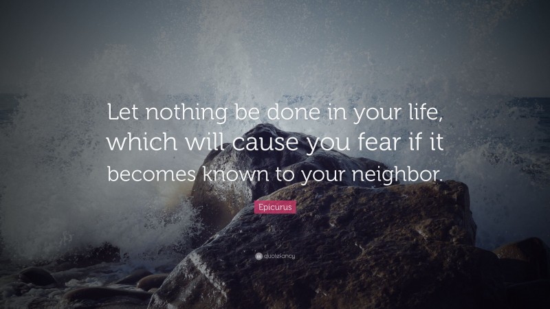 Epicurus Quote: “Let nothing be done in your life, which will cause you fear if it becomes known to your neighbor.”