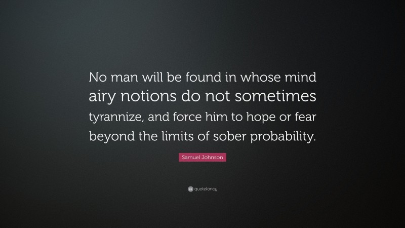 Samuel Johnson Quote: “No man will be found in whose mind airy notions do not sometimes tyrannize, and force him to hope or fear beyond the limits of sober probability.”