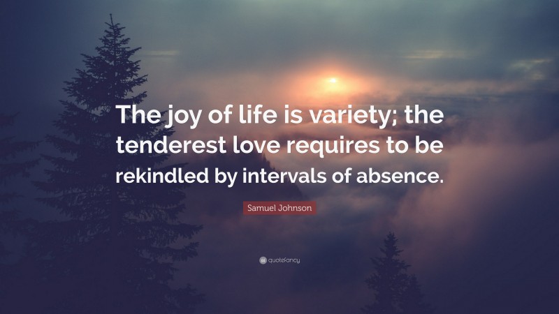 Samuel Johnson Quote: “The joy of life is variety; the tenderest love requires to be rekindled by intervals of absence.”