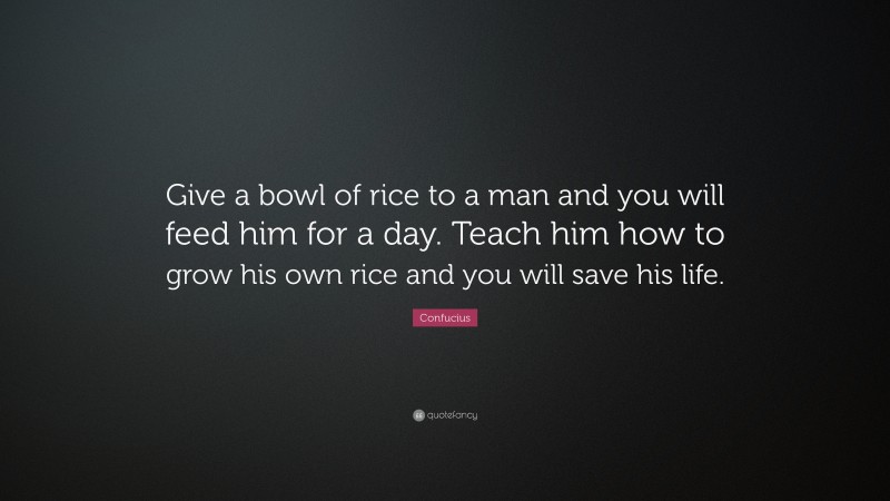 Confucius Quote: “Give a bowl of rice to a man and you will feed him for a day. Teach him how to grow his own rice and you will save his life.”
