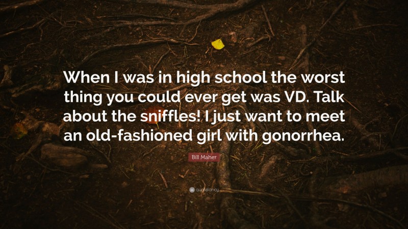 Bill Maher Quote: “When I was in high school the worst thing you could ever get was VD. Talk about the sniffles! I just want to meet an old-fashioned girl with gonorrhea.”