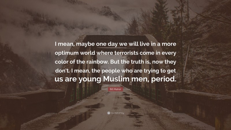 Bill Maher Quote: “I mean, maybe one day we will live in a more optimum world where terrorists come in every color of the rainbow. But the truth is, now they don’t. I mean, the people who are trying to get us are young Muslim men, period.”