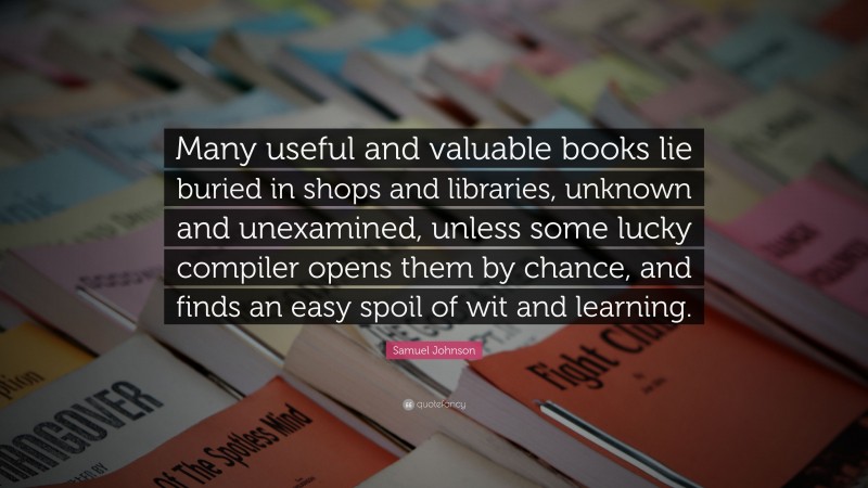 Samuel Johnson Quote: “Many useful and valuable books lie buried in shops and libraries, unknown and unexamined, unless some lucky compiler opens them by chance, and finds an easy spoil of wit and learning.”