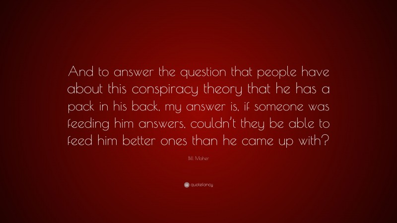 Bill Maher Quote: “And to answer the question that people have about this conspiracy theory that he has a pack in his back, my answer is, if someone was feeding him answers, couldn’t they be able to feed him better ones than he came up with?”