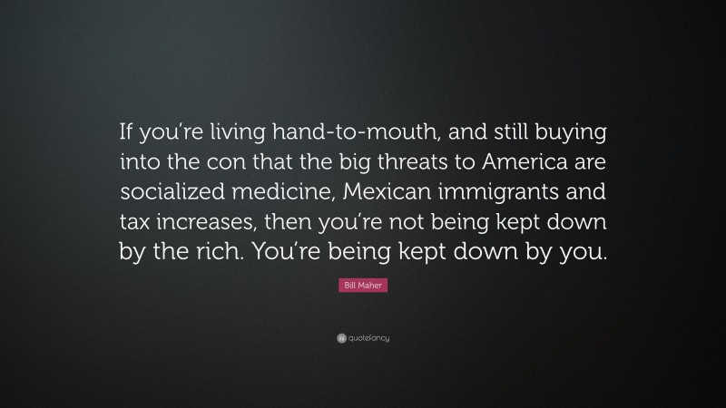 Bill Maher Quote: “If you’re living hand-to-mouth, and still buying into the con that the big threats to America are socialized medicine, Mexican immigrants and tax increases, then you’re not being kept down by the rich. You’re being kept down by you.”