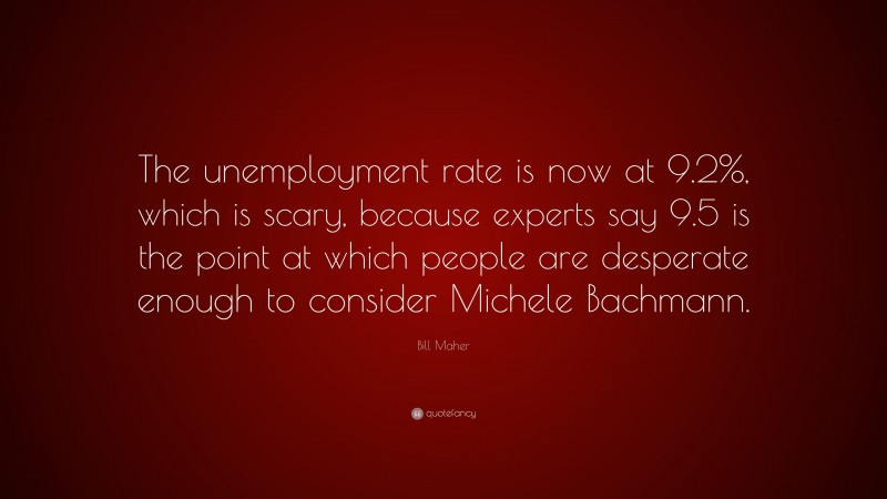 Bill Maher Quote: “The unemployment rate is now at 9.2%, which is scary, because experts say 9.5 is the point at which people are desperate enough to consider Michele Bachmann.”