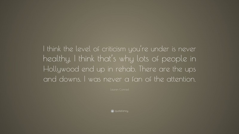 Lauren Conrad Quote: “I think the level of criticism you’re under is never healthy. I think that’s why lots of people in Hollywood end up in rehab. There are the ups and downs. I was never a fan of the attention.”