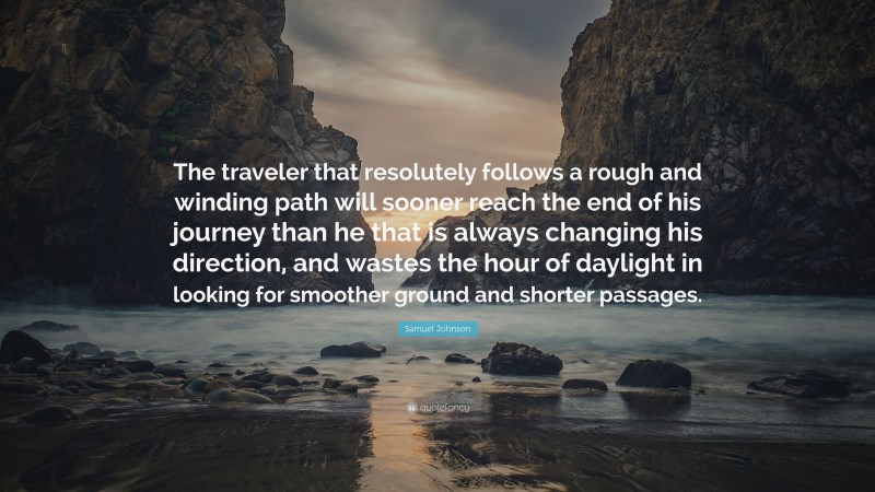 Samuel Johnson Quote: “The traveler that resolutely follows a rough and winding path will sooner reach the end of his journey than he that is always changing his direction, and wastes the hour of daylight in looking for smoother ground and shorter passages.”