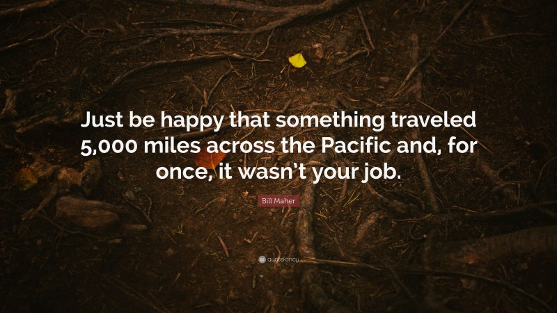 Bill Maher Quote: “Just be happy that something traveled 5,000 miles across the Pacific and, for once, it wasn’t your job.”