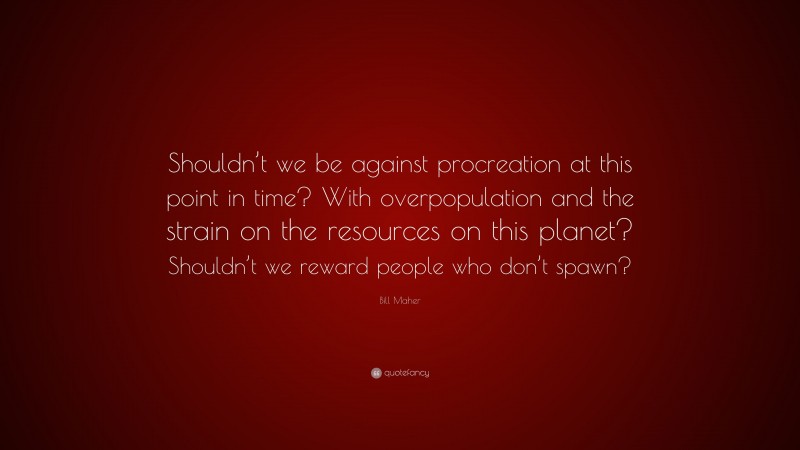 Bill Maher Quote: “Shouldn’t we be against procreation at this point in time? With overpopulation and the strain on the resources on this planet? Shouldn’t we reward people who don’t spawn?”