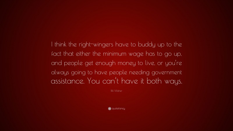 Bill Maher Quote: “I think the right-wingers have to buddy up to the fact that either the minimum wage has to go up, and people get enough money to live, or you’re always going to have people needing government assistance. You can’t have it both ways.”