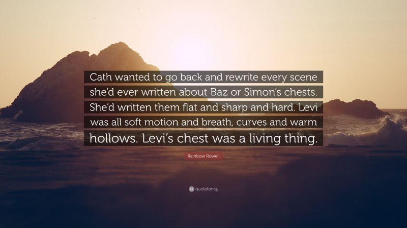 Rainbow Rowell Quote: “Cath wanted to go back and rewrite every scene she’d ever written about Baz or Simon’s chests. She’d written them flat and sharp and hard. Levi was all soft motion and breath, curves and warm hollows. Levi’s chest was a living thing.”