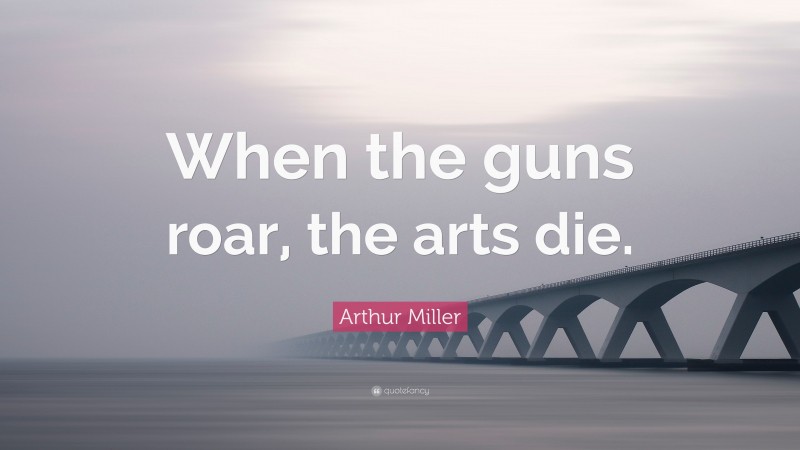 Arthur Miller Quote: “When the guns roar, the arts die.”