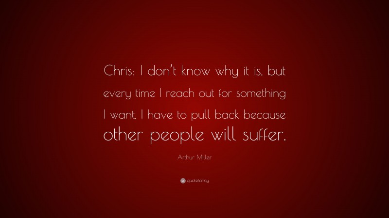 Arthur Miller Quote: “Chris: I don’t know why it is, but every time I reach out for something I want, I have to pull back because other people will suffer.”