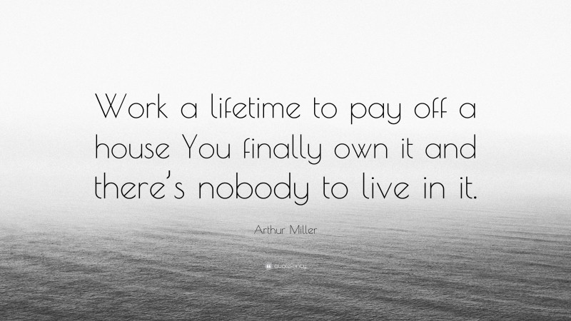 Arthur Miller Quote: “Work a lifetime to pay off a house You finally own it and there’s nobody to live in it.”