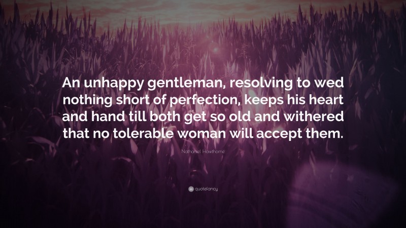 Nathaniel Hawthorne Quote: “An unhappy gentleman, resolving to wed nothing short of perfection, keeps his heart and hand till both get so old and withered that no tolerable woman will accept them.”