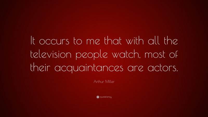 Arthur Miller Quote: “It occurs to me that with all the television people watch, most of their acquaintances are actors.”