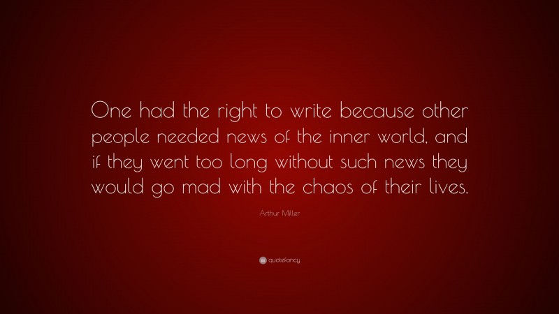 Arthur Miller Quote: “One had the right to write because other people needed news of the inner world, and if they went too long without such news they would go mad with the chaos of their lives.”