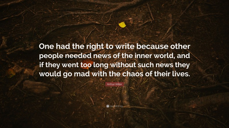 Arthur Miller Quote: “One had the right to write because other people needed news of the inner world, and if they went too long without such news they would go mad with the chaos of their lives.”