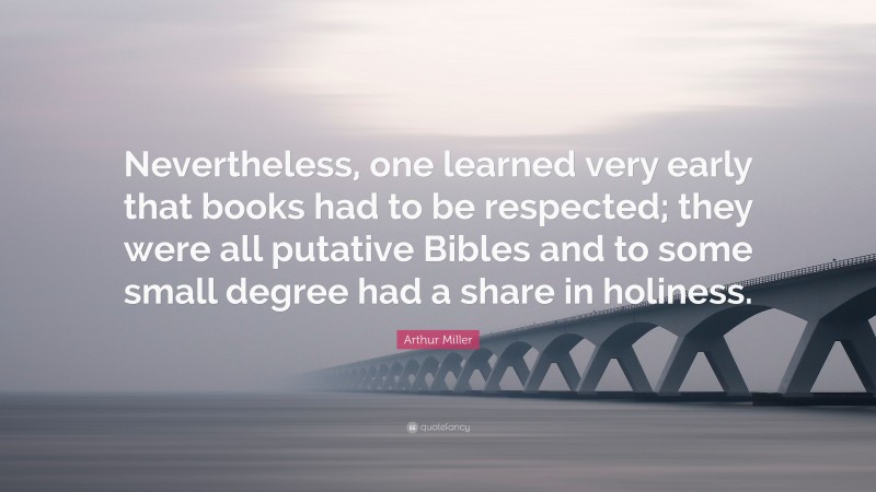 Arthur Miller Quote: “Nevertheless, one learned very early that books had to be respected; they were all putative Bibles and to some small degree had a share in holiness.”