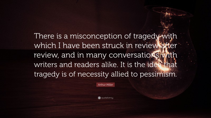Arthur Miller Quote: “There is a misconception of tragedy with which I have been struck in review after review, and in many conversations with writers and readers alike. It is the idea that tragedy is of necessity allied to pessimism.”