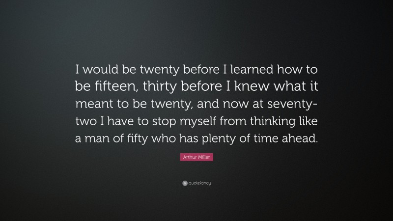 Arthur Miller Quote: “I would be twenty before I learned how to be fifteen, thirty before I knew what it meant to be twenty, and now at seventy-two I have to stop myself from thinking like a man of fifty who has plenty of time ahead.”