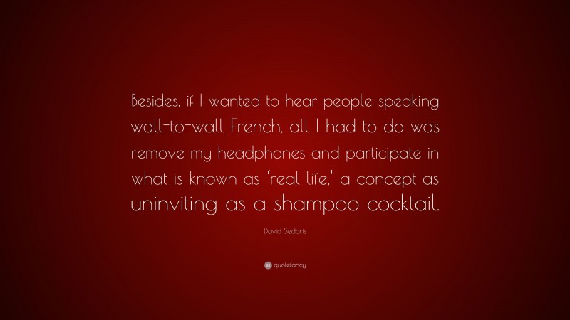 David Sedaris Quote: “Besides, if I wanted to hear people speaking wall-to-wall French, all I had to do was remove my headphones and participate in what is known as ‘real life,’ a concept as uninviting as a shampoo cocktail.”