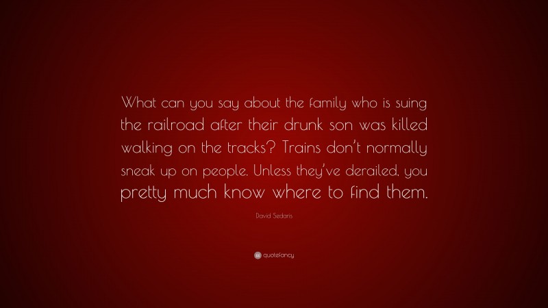 David Sedaris Quote: “What can you say about the family who is suing the railroad after their drunk son was killed walking on the tracks? Trains don’t normally sneak up on people. Unless they’ve derailed, you pretty much know where to find them.”