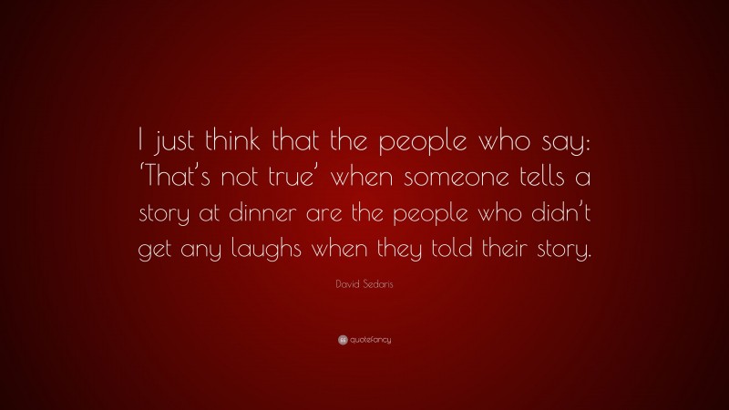 David Sedaris Quote: “I just think that the people who say: ‘That’s not true’ when someone tells a story at dinner are the people who didn’t get any laughs when they told their story.”