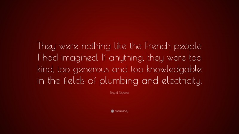 David Sedaris Quote: “They were nothing like the French people I had imagined. If anything, they were too kind, too generous and too knowledgable in the fields of plumbing and electricity.”