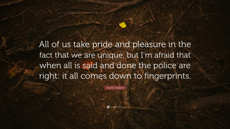 David Sedaris Quote: “All of us take pride and pleasure in the fact that we are unique, but I’m afraid that when all is said and done the police are right: it all comes down to fingerprints.”