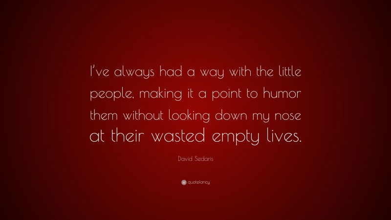 David Sedaris Quote: “I’ve always had a way with the little people, making it a point to humor them without looking down my nose at their wasted empty lives.”