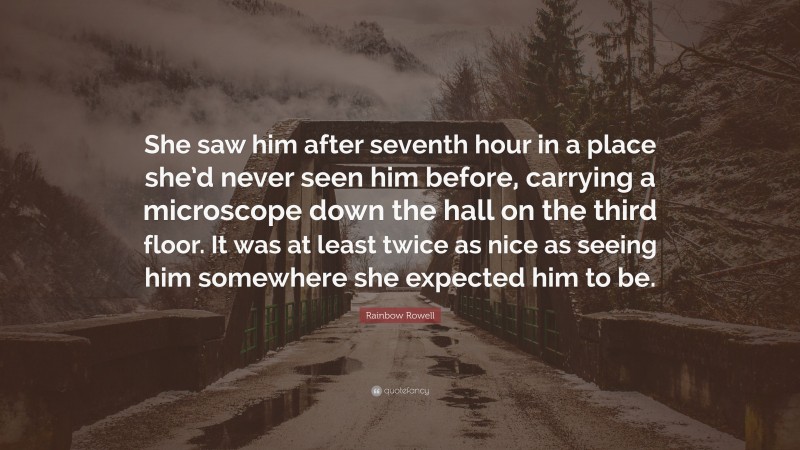 Rainbow Rowell Quote: “She saw him after seventh hour in a place she’d never seen him before, carrying a microscope down the hall on the third floor. It was at least twice as nice as seeing him somewhere she expected him to be.”