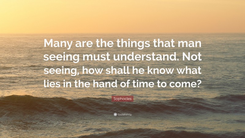 Sophocles Quote: “Many are the things that man seeing must understand. Not seeing, how shall he know what lies in the hand of time to come?”