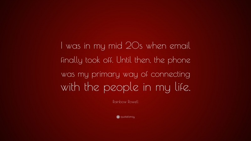 Rainbow Rowell Quote: “I was in my mid 20s when email finally took off. Until then, the phone was my primary way of connecting with the people in my life.”