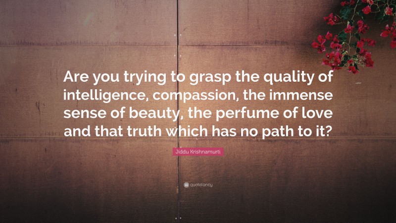 Jiddu Krishnamurti Quote: “Are you trying to grasp the quality of intelligence, compassion, the immense sense of beauty, the perfume of love and that truth which has no path to it?”