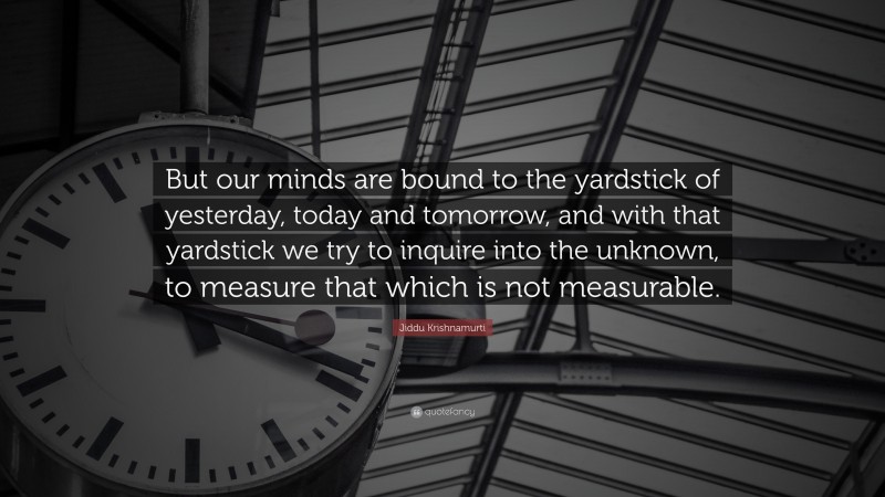Jiddu Krishnamurti Quote: “But our minds are bound to the yardstick of yesterday, today and tomorrow, and with that yardstick we try to inquire into the unknown, to measure that which is not measurable.”