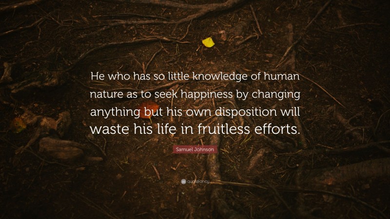 Samuel Johnson Quote: “He who has so little knowledge of human nature as to seek happiness by changing anything but his own disposition will waste his life in fruitless efforts.”