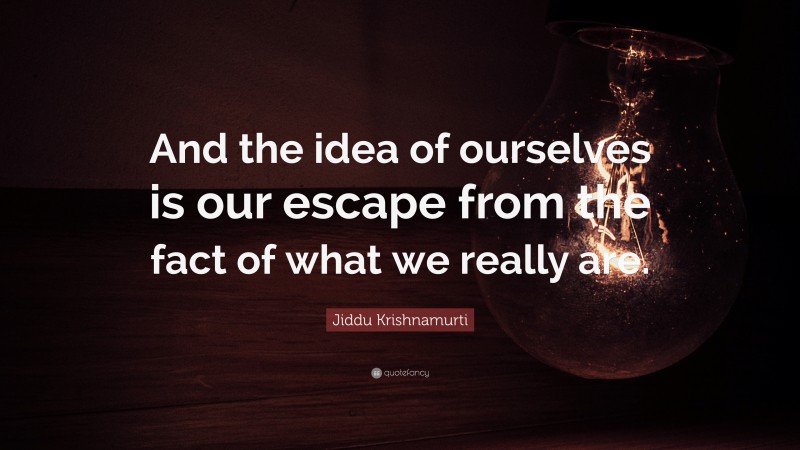 Jiddu Krishnamurti Quote: “And the idea of ourselves is our escape from the fact of what we really are.”