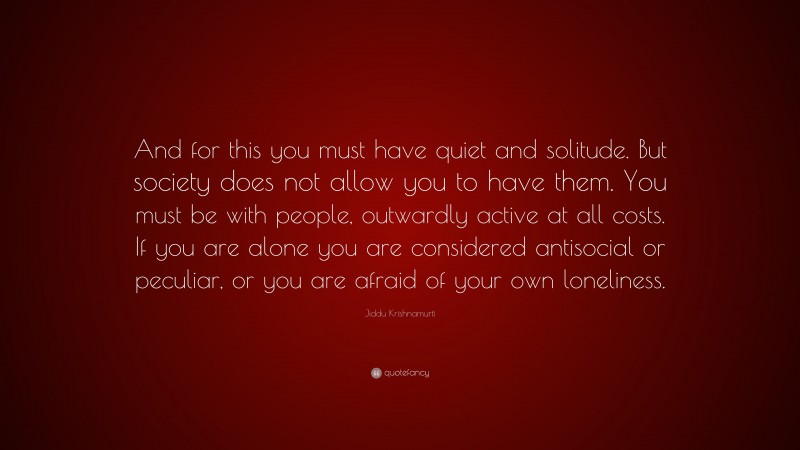 Jiddu Krishnamurti Quote: “And for this you must have quiet and solitude. But society does not allow you to have them. You must be with people, outwardly active at all costs. If you are alone you are considered antisocial or peculiar, or you are afraid of your own loneliness.”