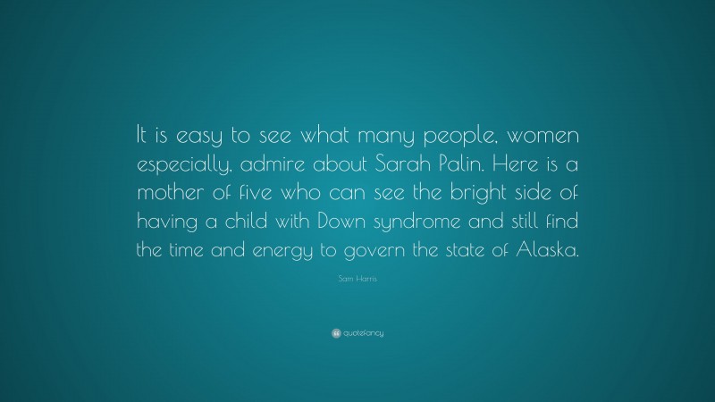 Sam Harris Quote: “It is easy to see what many people, women especially, admire about Sarah Palin. Here is a mother of five who can see the bright side of having a child with Down syndrome and still find the time and energy to govern the state of Alaska.”
